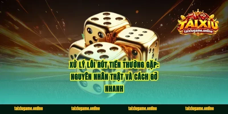 Xử lý lỗi rút tiền thường gặp: nguyên nhân thật và cách gỡ nhanh