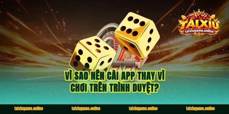 Vì sao nên cài app thay vì chơi trên trình duyệt?