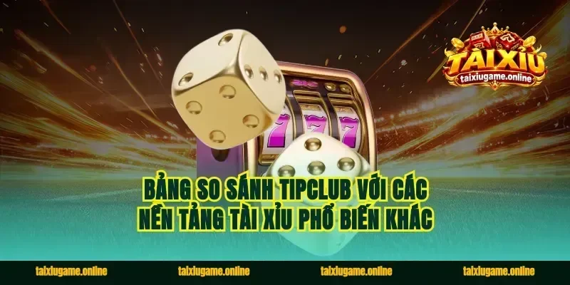 Bảng so sánh Tipclub với các nền tảng tài xỉu phổ biến khác